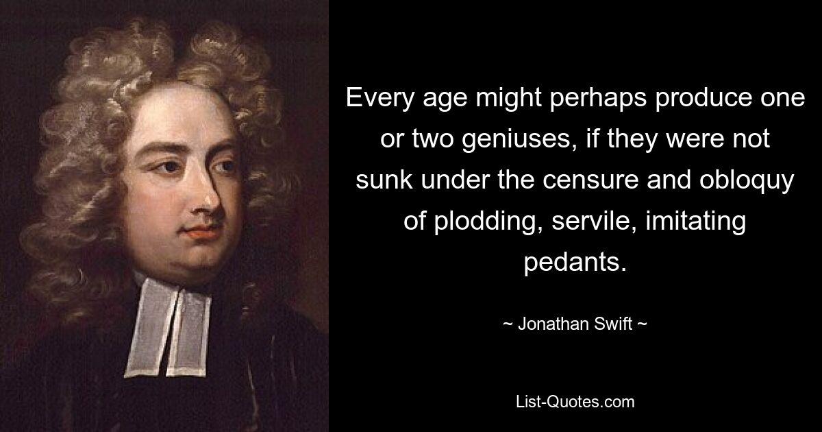 Every age might perhaps produce one or two geniuses, if they were not sunk under the censure and obloquy of plodding, servile, imitating pedants. — © Jonathan Swift