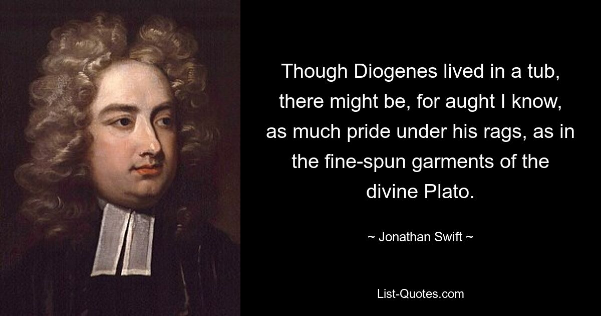 Though Diogenes lived in a tub, there might be, for aught I know, as much pride under his rags, as in the fine-spun garments of the divine Plato. — © Jonathan Swift