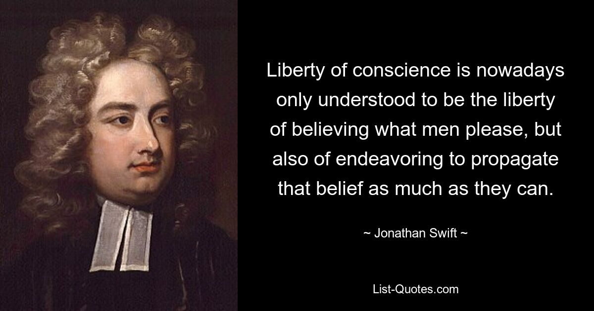 Liberty of conscience is nowadays only understood to be the liberty of believing what men please, but also of endeavoring to propagate that belief as much as they can. — © Jonathan Swift