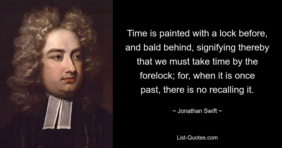 Time is painted with a lock before, and bald behind, signifying thereby that we must take time by the forelock; for, when it is once past, there is no recalling it. — © Jonathan Swift