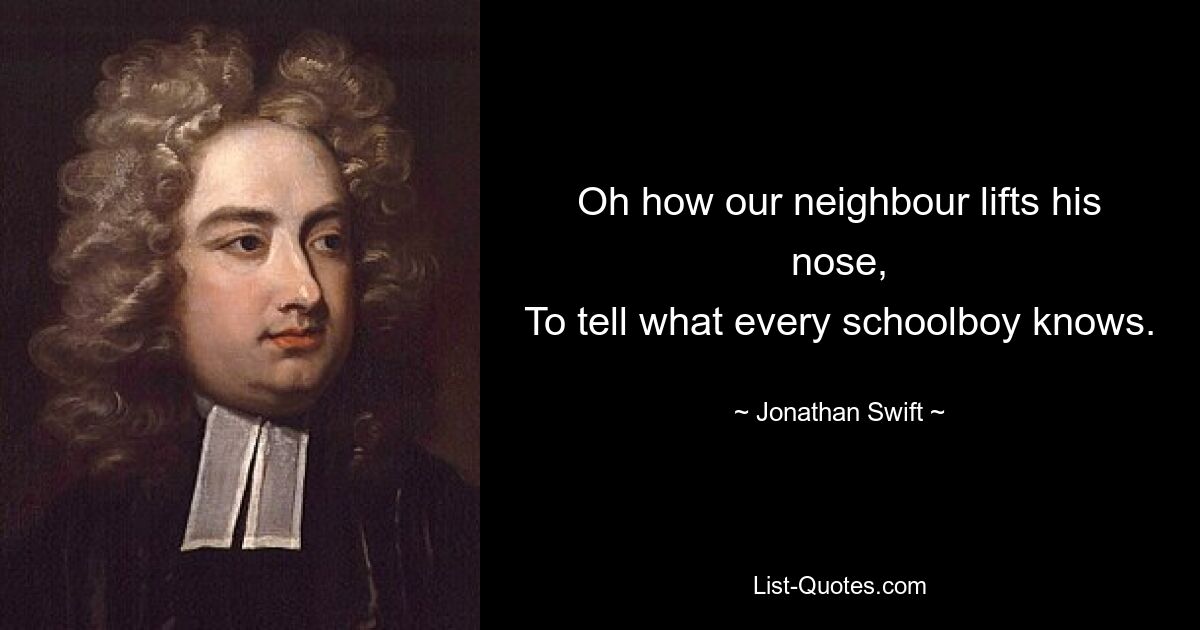 Oh how our neighbour lifts his nose,
To tell what every schoolboy knows. — © Jonathan Swift