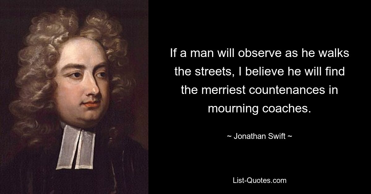 If a man will observe as he walks the streets, I believe he will find the merriest countenances in mourning coaches. — © Jonathan Swift