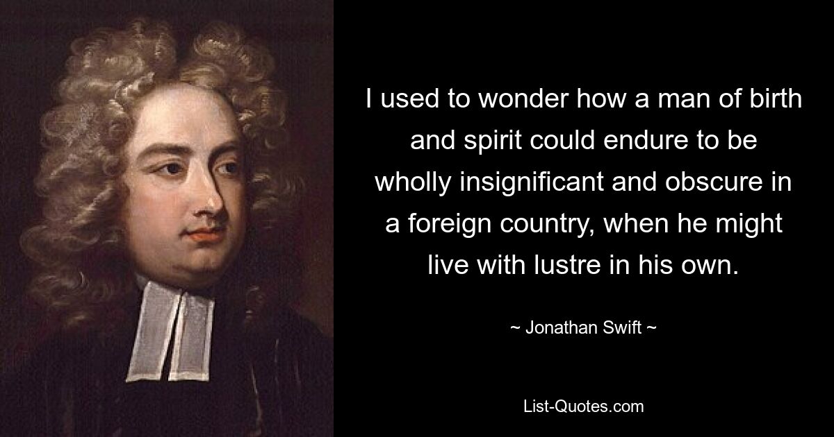 I used to wonder how a man of birth and spirit could endure to be wholly insignificant and obscure in a foreign country, when he might live with lustre in his own. — © Jonathan Swift