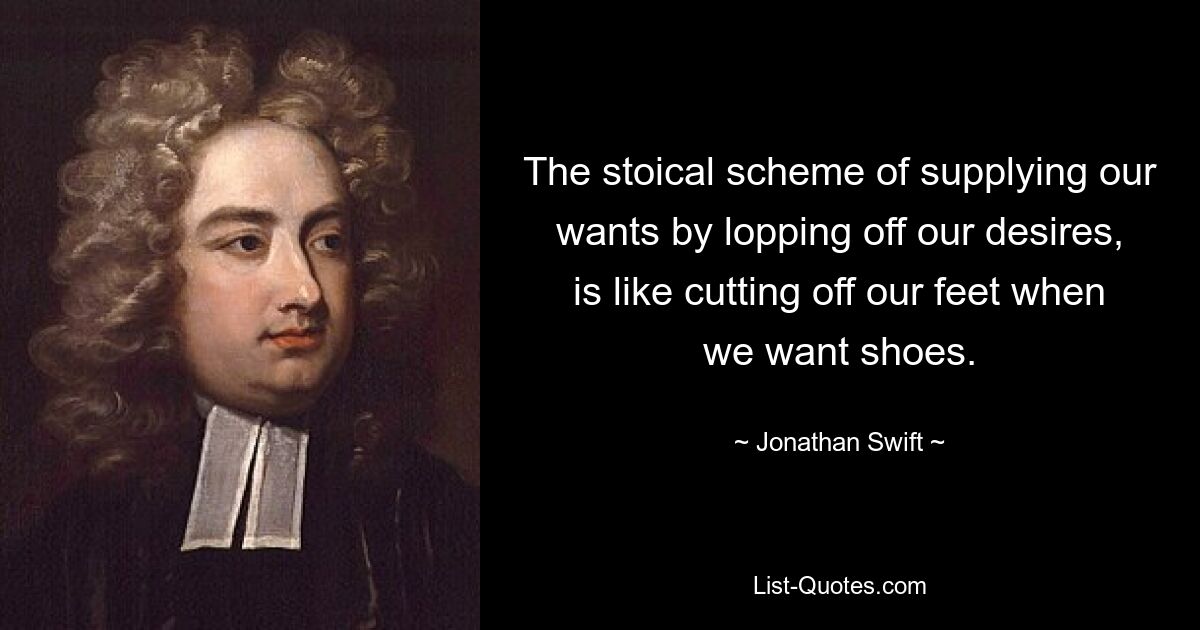 The stoical scheme of supplying our wants by lopping off our desires, is like cutting off our feet when we want shoes. — © Jonathan Swift