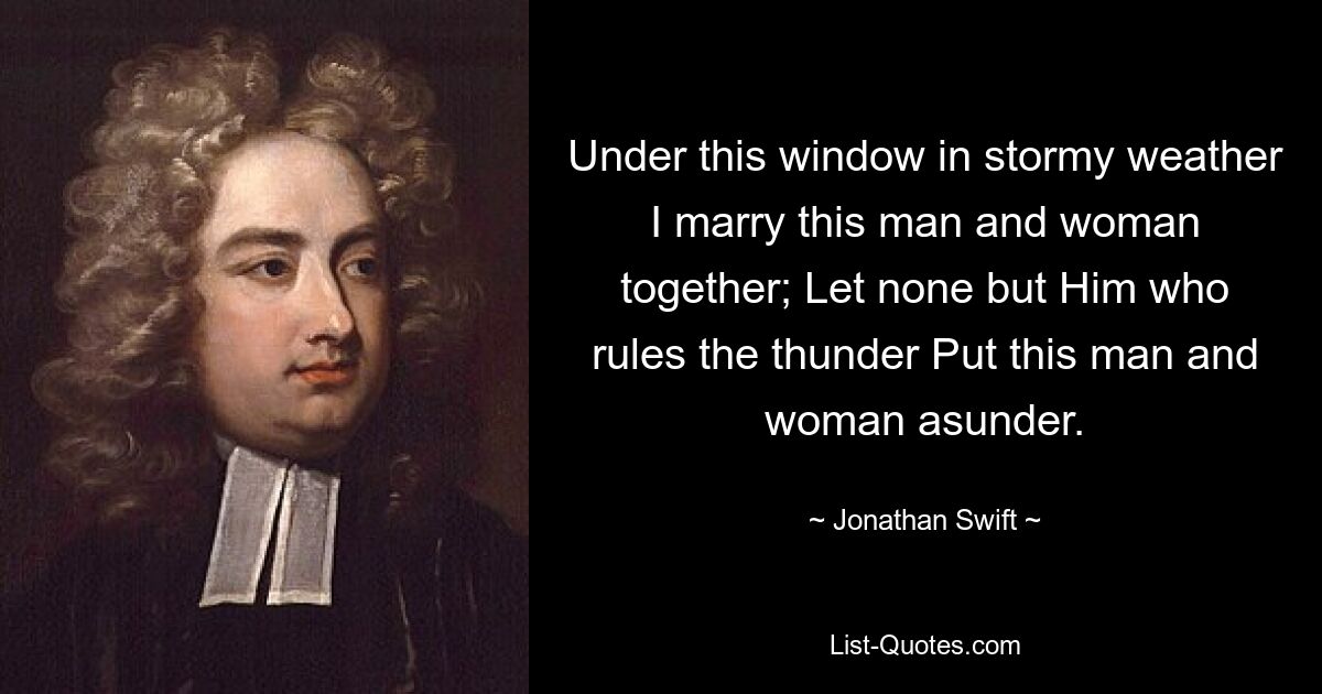 Under this window in stormy weather I marry this man and woman together; Let none but Him who rules the thunder Put this man and woman asunder. — © Jonathan Swift