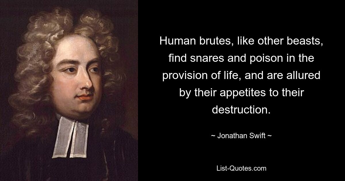 Human brutes, like other beasts, find snares and poison in the provision of life, and are allured by their appetites to their destruction. — © Jonathan Swift