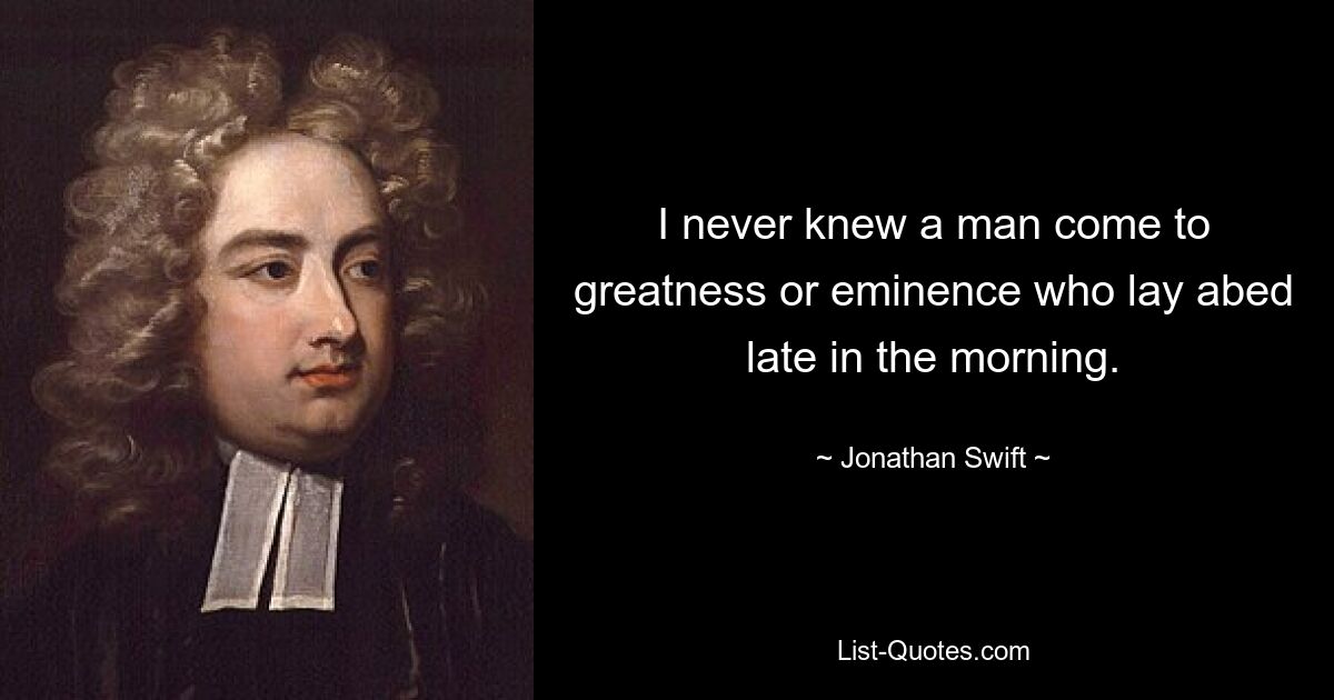 I never knew a man come to greatness or eminence who lay abed late in the morning. — © Jonathan Swift