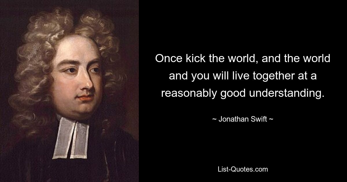 Once kick the world, and the world and you will live together at a reasonably good understanding. — © Jonathan Swift