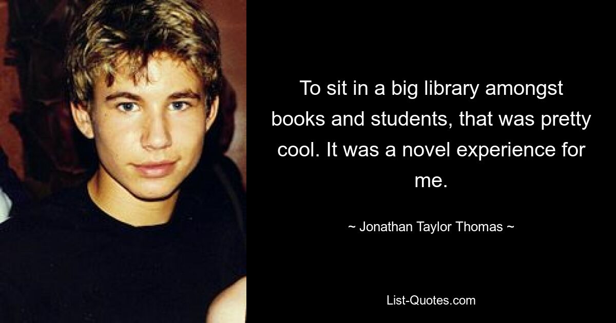 To sit in a big library amongst books and students, that was pretty cool. It was a novel experience for me. — © Jonathan Taylor Thomas