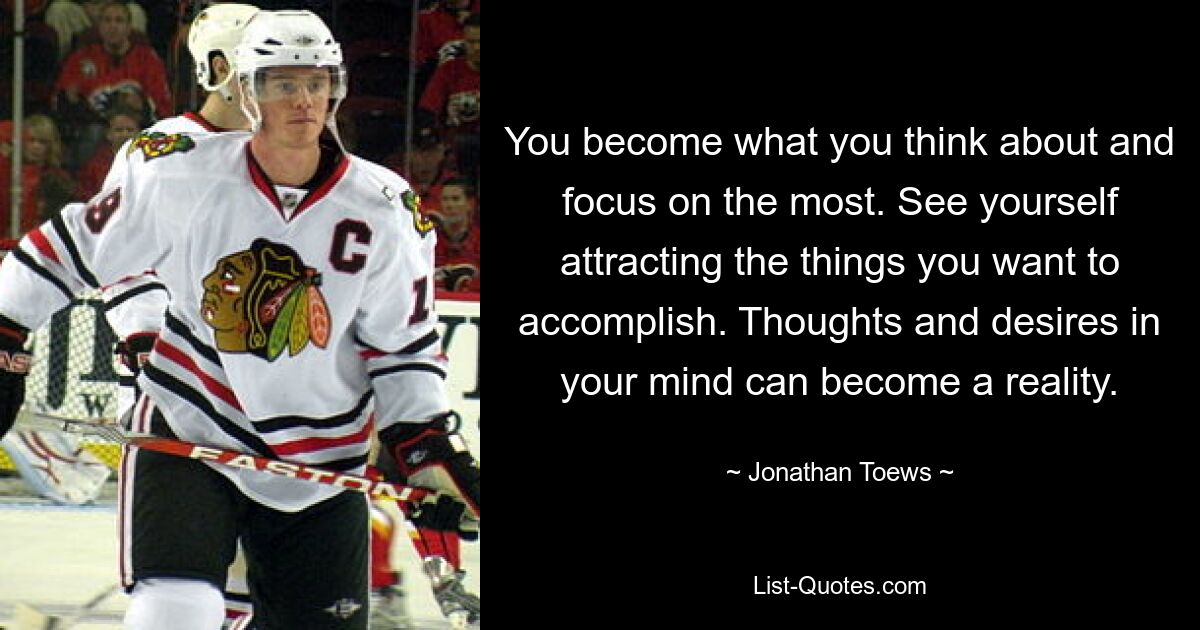 You become what you think about and focus on the most. See yourself attracting the things you want to accomplish. Thoughts and desires in your mind can become a reality. — © Jonathan Toews