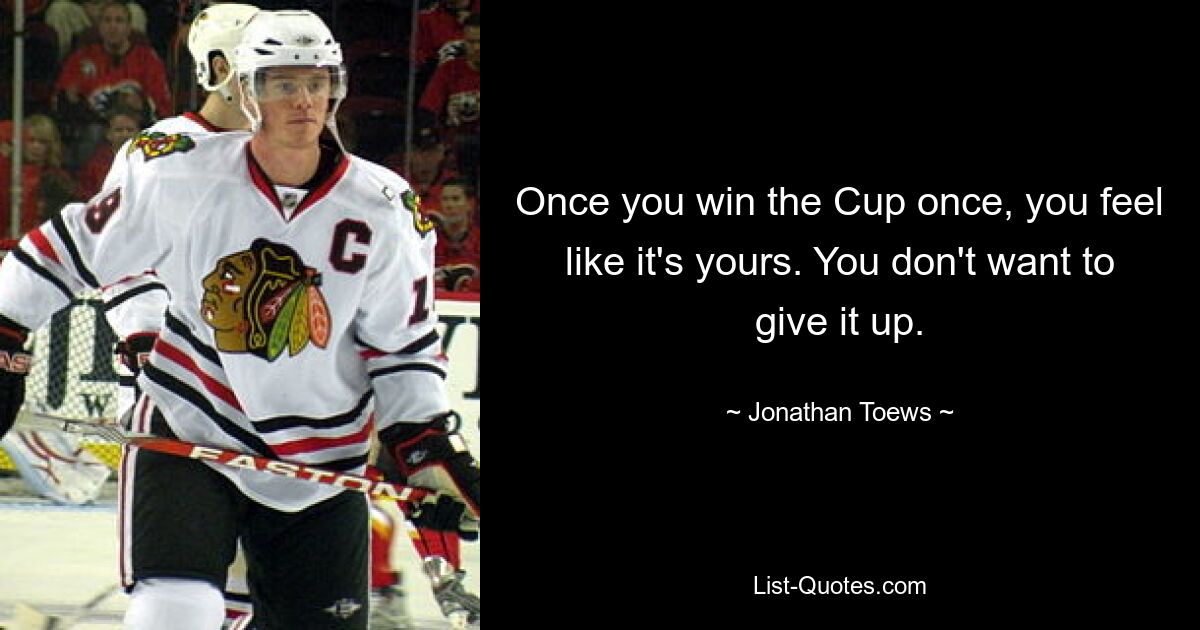 Once you win the Cup once, you feel like it's yours. You don't want to give it up. — © Jonathan Toews