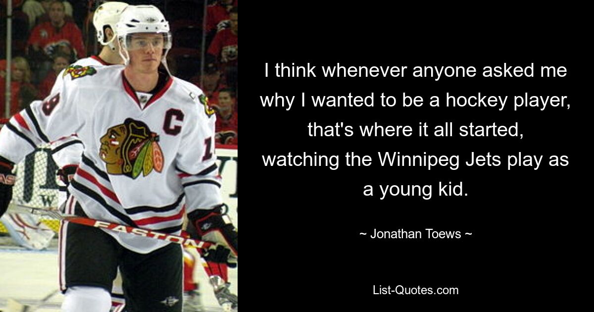 I think whenever anyone asked me why I wanted to be a hockey player, that's where it all started, watching the Winnipeg Jets play as a young kid. — © Jonathan Toews