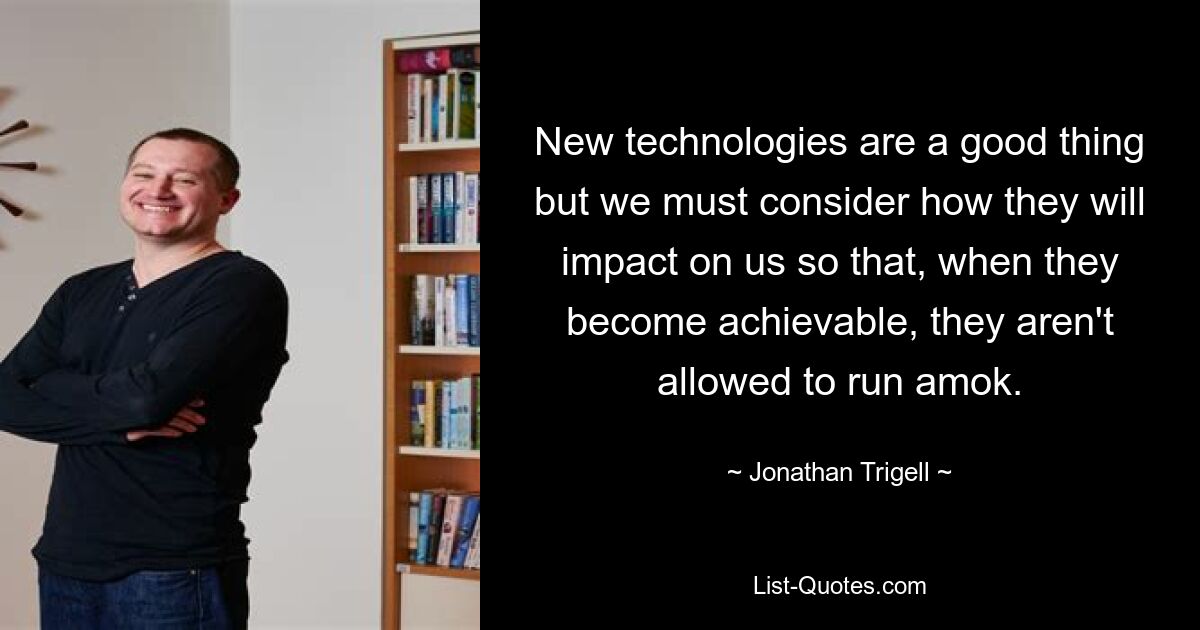 New technologies are a good thing but we must consider how they will impact on us so that, when they become achievable, they aren't allowed to run amok. — © Jonathan Trigell