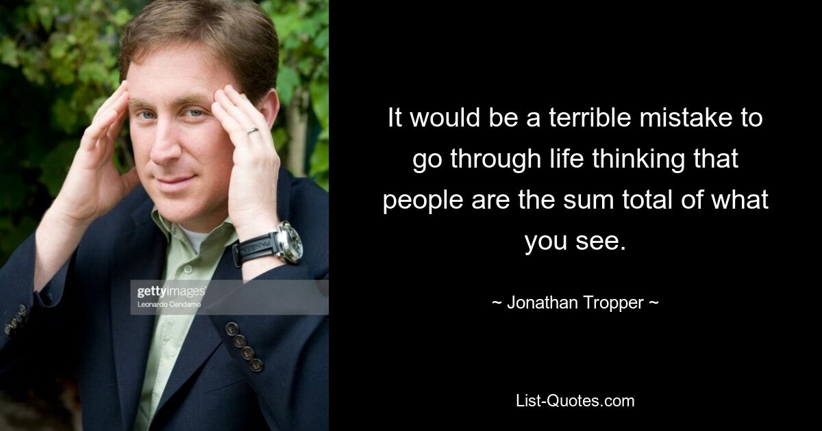 It would be a terrible mistake to go through life thinking that people are the sum total of what you see. — © Jonathan Tropper