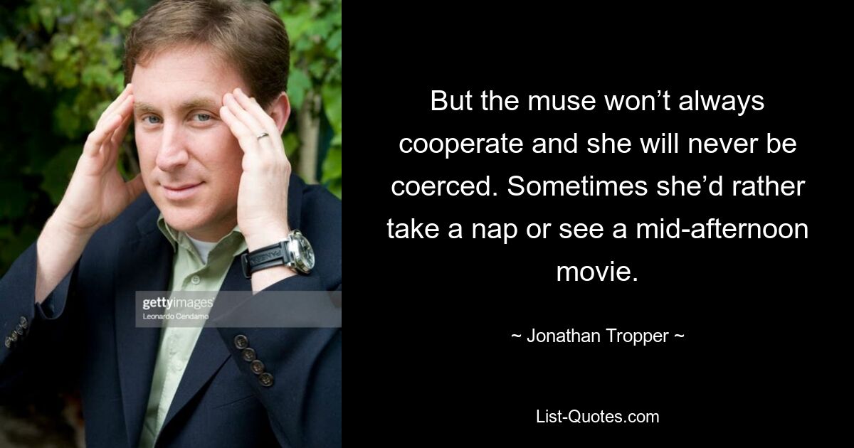 But the muse won’t always cooperate and she will never be coerced. Sometimes she’d rather take a nap or see a mid-afternoon movie. — © Jonathan Tropper