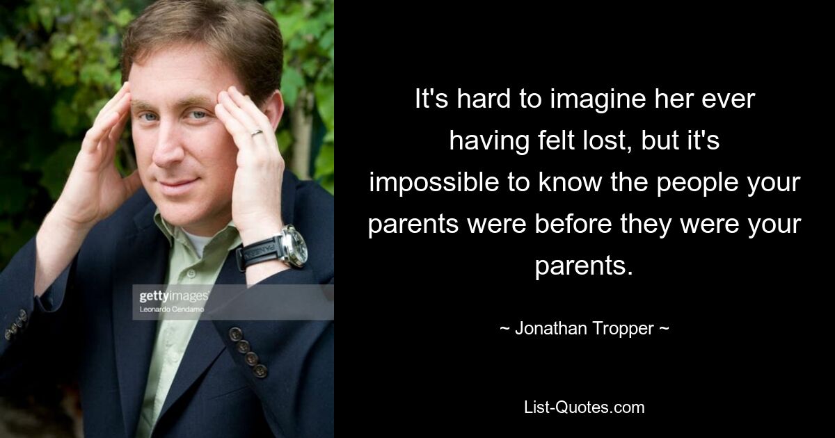 It's hard to imagine her ever having felt lost, but it's impossible to know the people your parents were before they were your parents. — © Jonathan Tropper