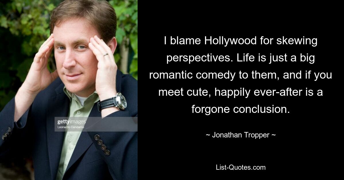 I blame Hollywood for skewing perspectives. Life is just a big romantic comedy to them, and if you meet cute, happily ever-after is a forgone conclusion. — © Jonathan Tropper