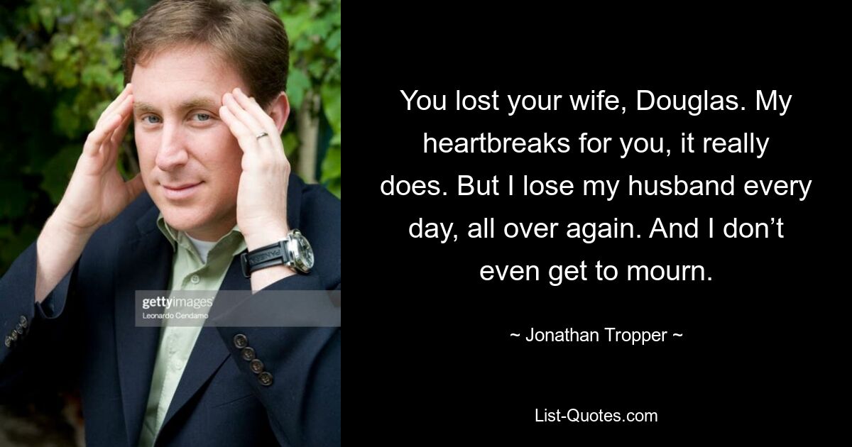 You lost your wife, Douglas. My heartbreaks for you, it really does. But I lose my husband every day, all over again. And I don’t even get to mourn. — © Jonathan Tropper