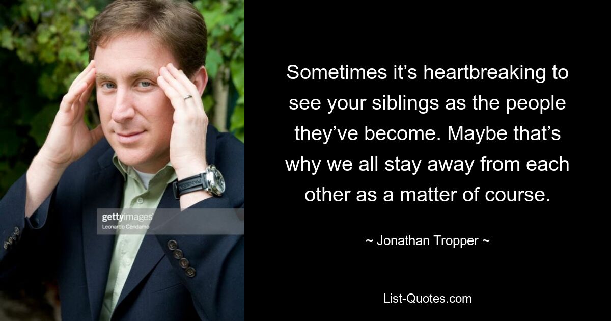 Sometimes it’s heartbreaking to see your siblings as the people they’ve become. Maybe that’s why we all stay away from each other as a matter of course. — © Jonathan Tropper