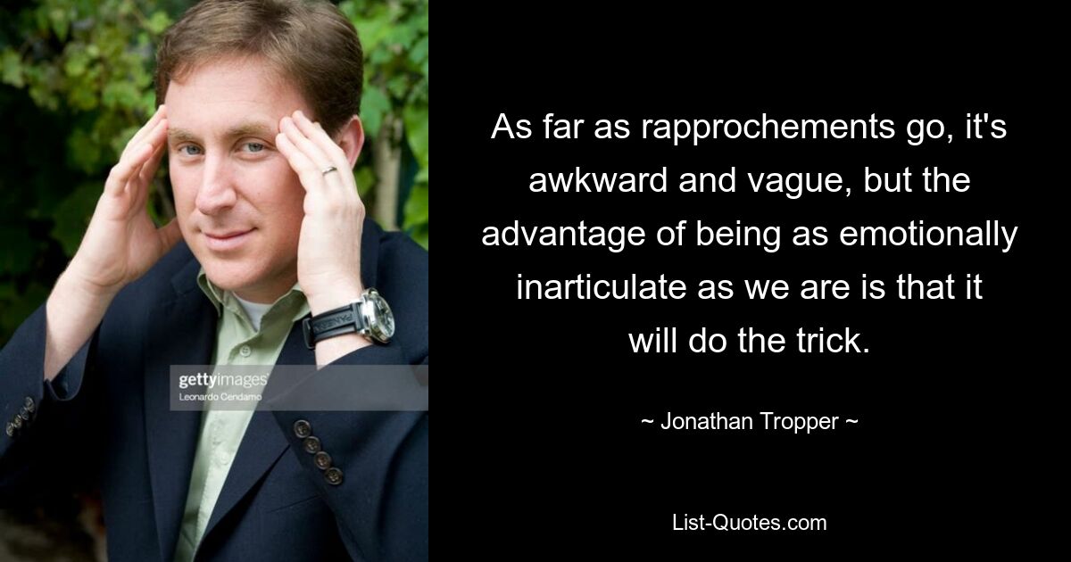 As far as rapprochements go, it's awkward and vague, but the advantage of being as emotionally inarticulate as we are is that it will do the trick. — © Jonathan Tropper