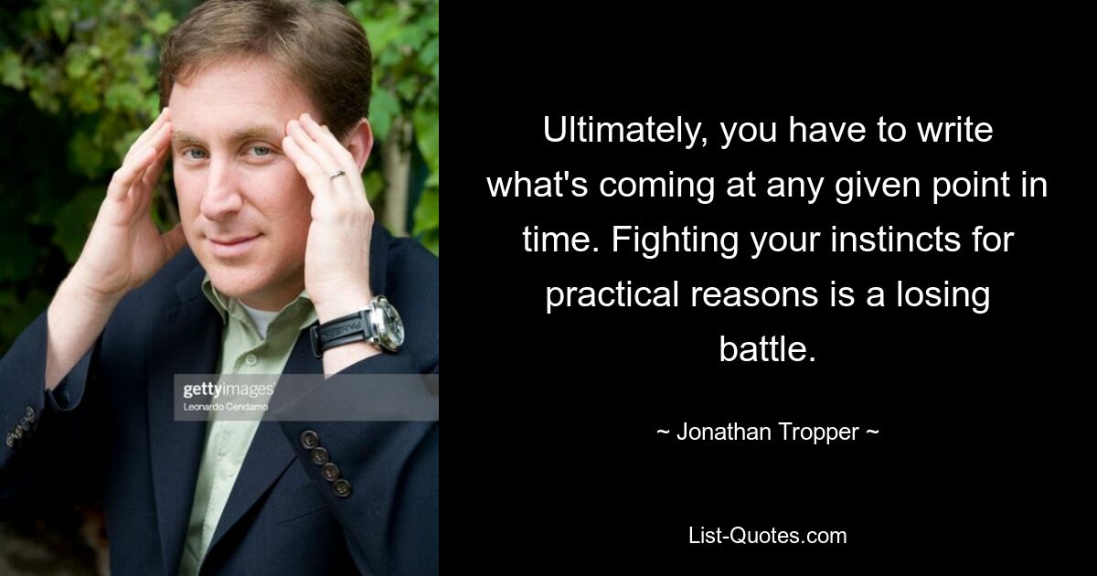 Ultimately, you have to write what's coming at any given point in time. Fighting your instincts for practical reasons is a losing battle. — © Jonathan Tropper