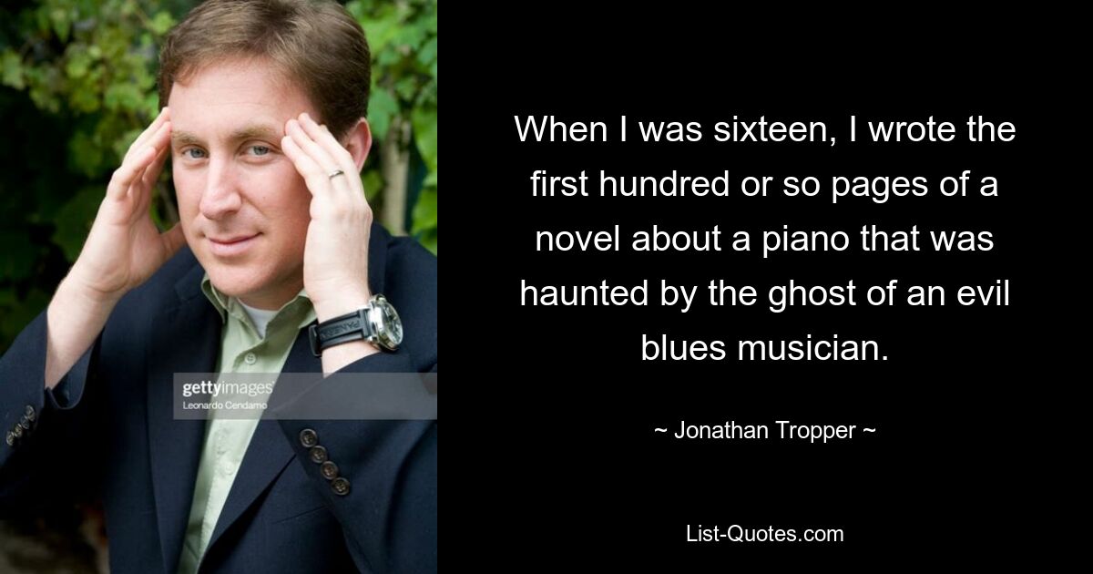 When I was sixteen, I wrote the first hundred or so pages of a novel about a piano that was haunted by the ghost of an evil blues musician. — © Jonathan Tropper