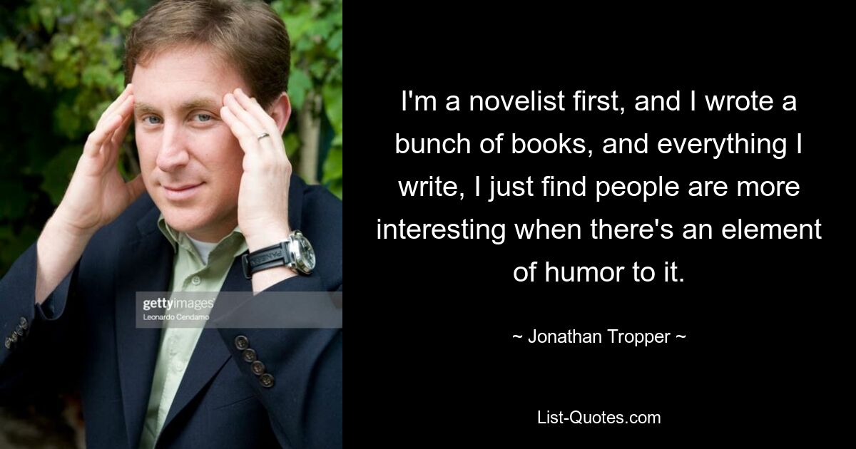 I'm a novelist first, and I wrote a bunch of books, and everything I write, I just find people are more interesting when there's an element of humor to it. — © Jonathan Tropper