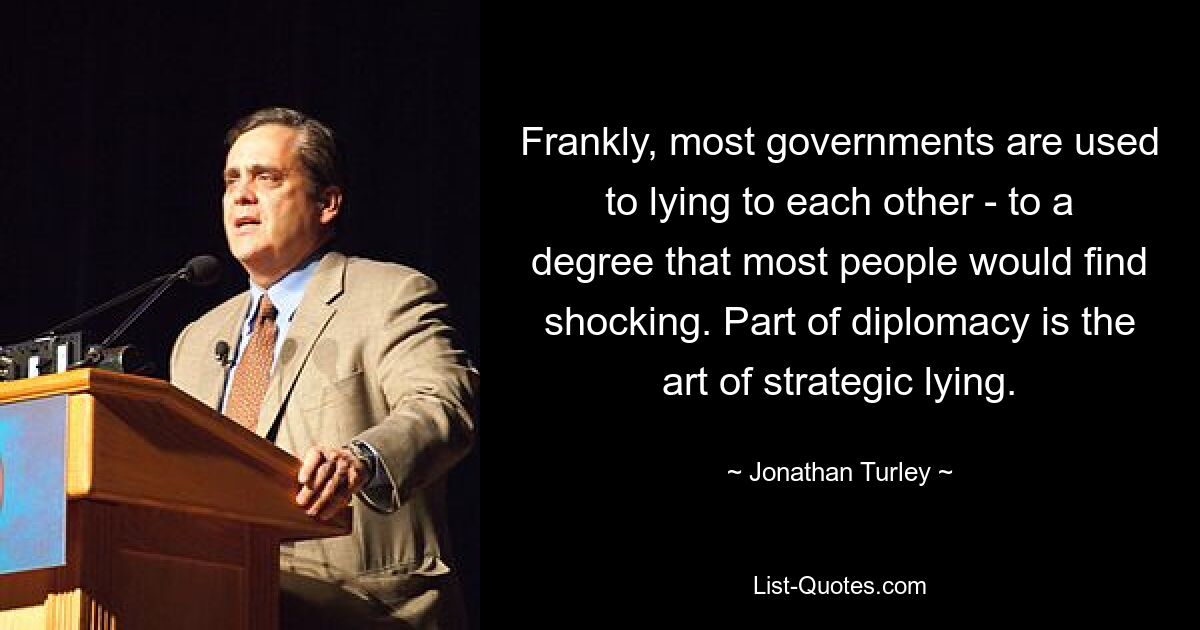 Frankly, most governments are used to lying to each other - to a degree that most people would find shocking. Part of diplomacy is the art of strategic lying. — © Jonathan Turley