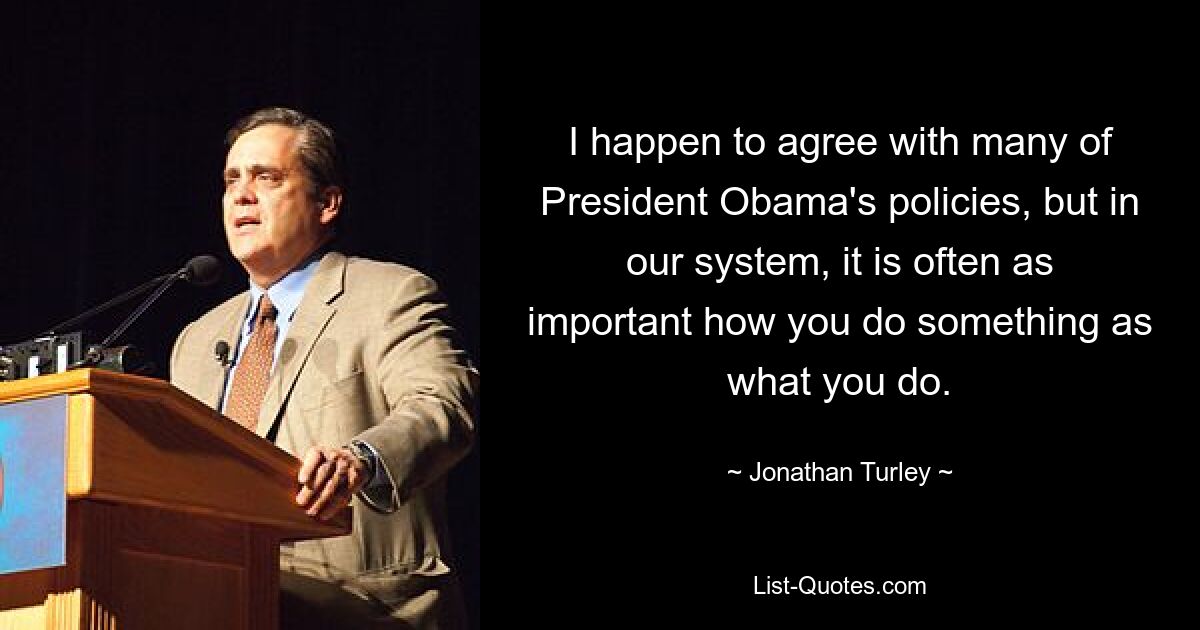 I happen to agree with many of President Obama's policies, but in our system, it is often as important how you do something as what you do. — © Jonathan Turley