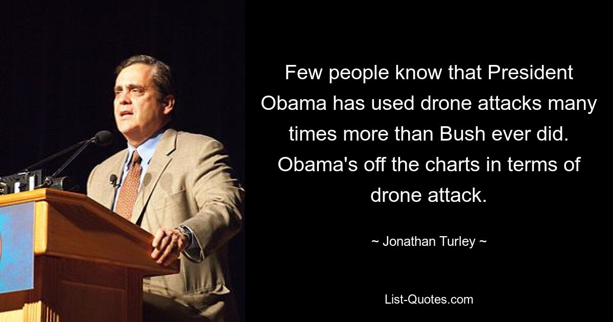 Few people know that President Obama has used drone attacks many times more than Bush ever did. Obama's off the charts in terms of drone attack. — © Jonathan Turley