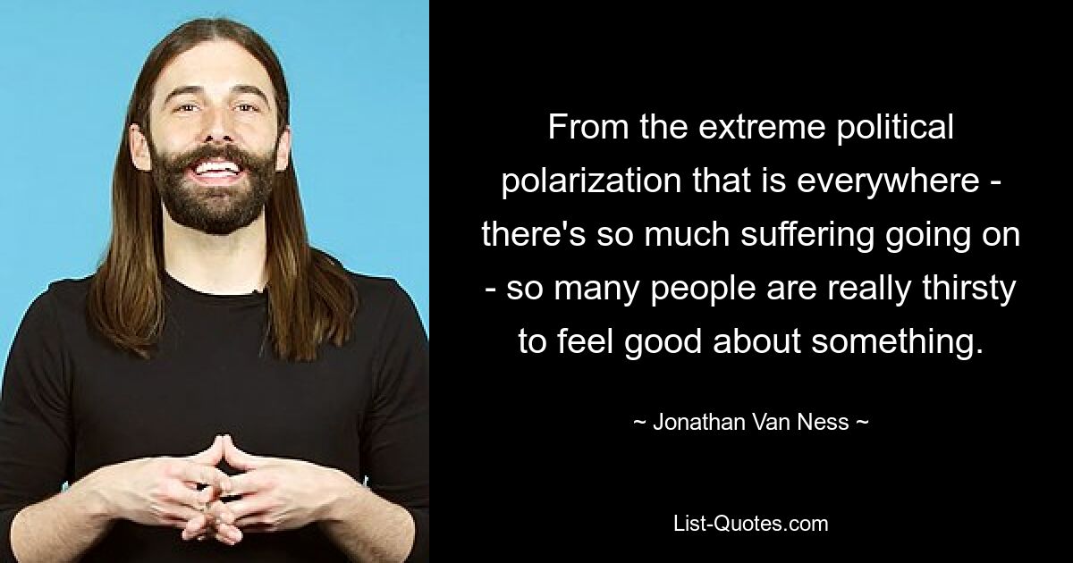 From the extreme political polarization that is everywhere - there's so much suffering going on - so many people are really thirsty to feel good about something. — © Jonathan Van Ness