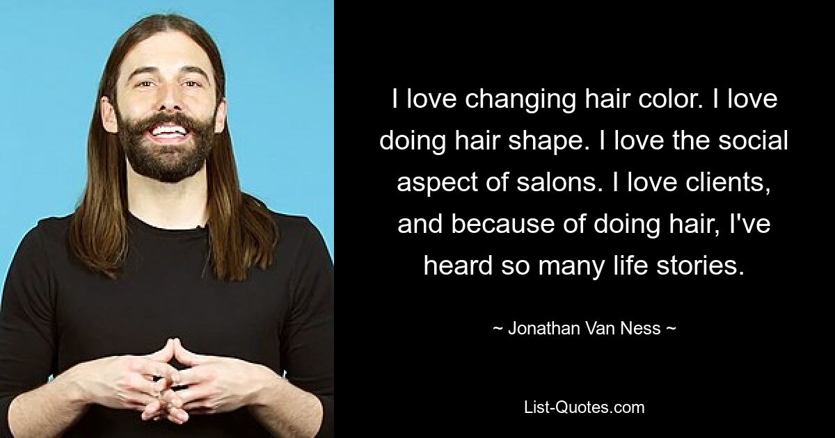 I love changing hair color. I love doing hair shape. I love the social aspect of salons. I love clients, and because of doing hair, I've heard so many life stories. — © Jonathan Van Ness