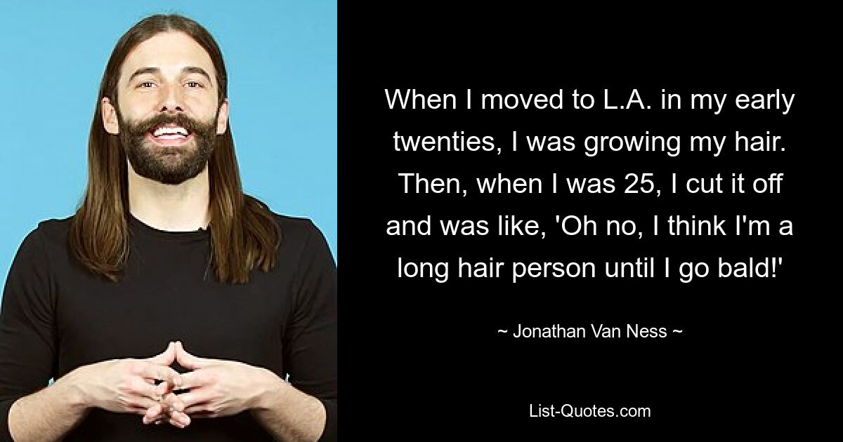 When I moved to L.A. in my early twenties, I was growing my hair. Then, when I was 25, I cut it off and was like, 'Oh no, I think I'm a long hair person until I go bald!' — © Jonathan Van Ness