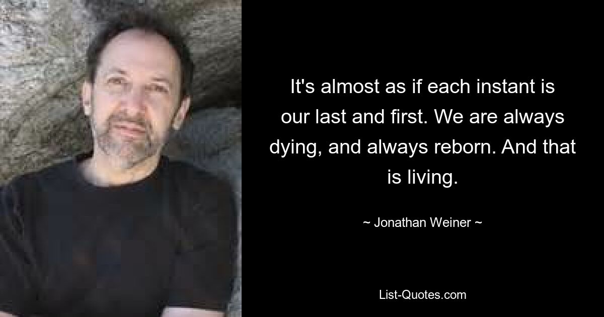 It's almost as if each instant is our last and first. We are always dying, and always reborn. And that is living. — © Jonathan Weiner