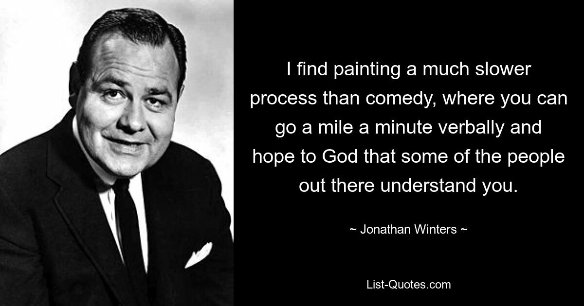 I find painting a much slower process than comedy, where you can go a mile a minute verbally and hope to God that some of the people out there understand you. — © Jonathan Winters