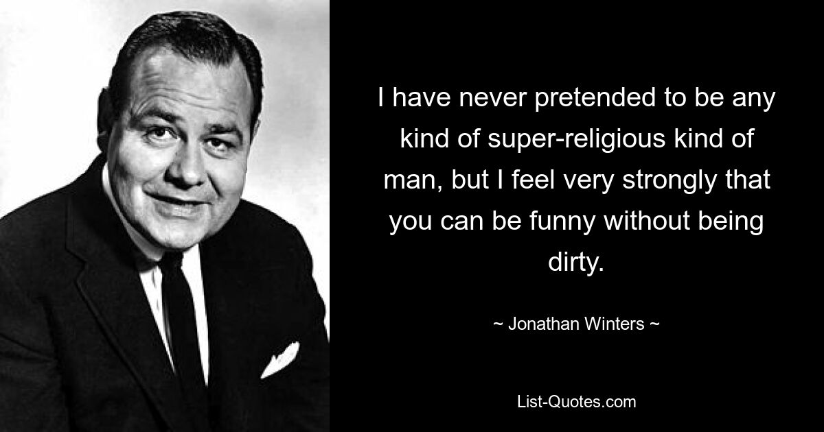 I have never pretended to be any kind of super-religious kind of man, but I feel very strongly that you can be funny without being dirty. — © Jonathan Winters