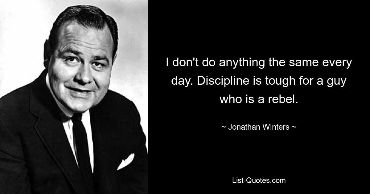 I don't do anything the same every day. Discipline is tough for a guy who is a rebel. — © Jonathan Winters