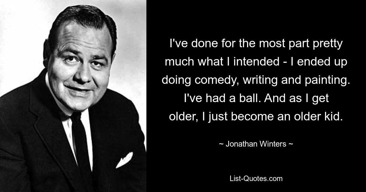 I've done for the most part pretty much what I intended - I ended up doing comedy, writing and painting. I've had a ball. And as I get older, I just become an older kid. — © Jonathan Winters