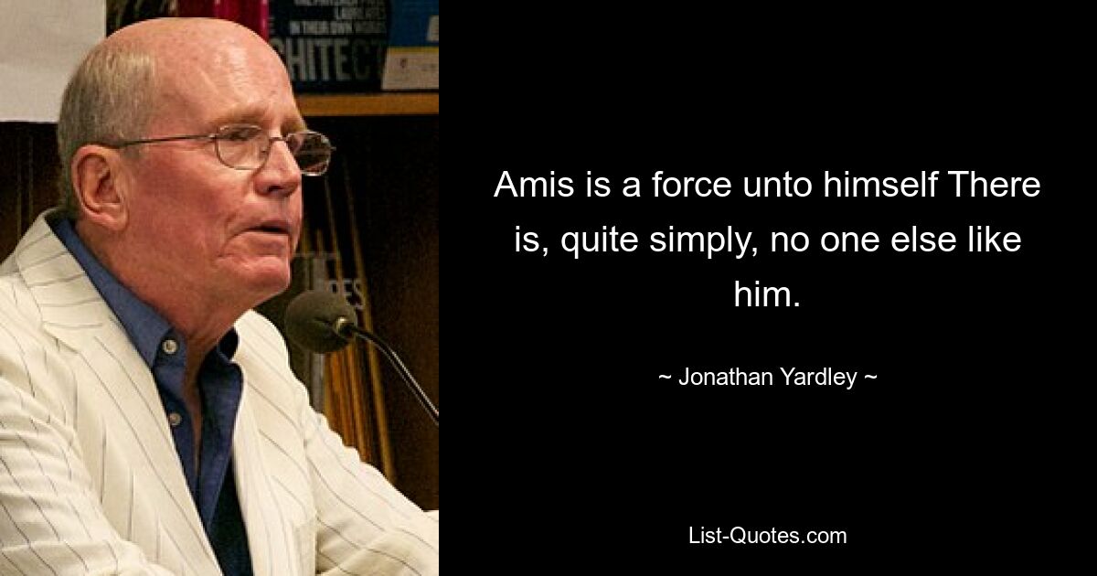 Amis is a force unto himself There is, quite simply, no one else like him. — © Jonathan Yardley