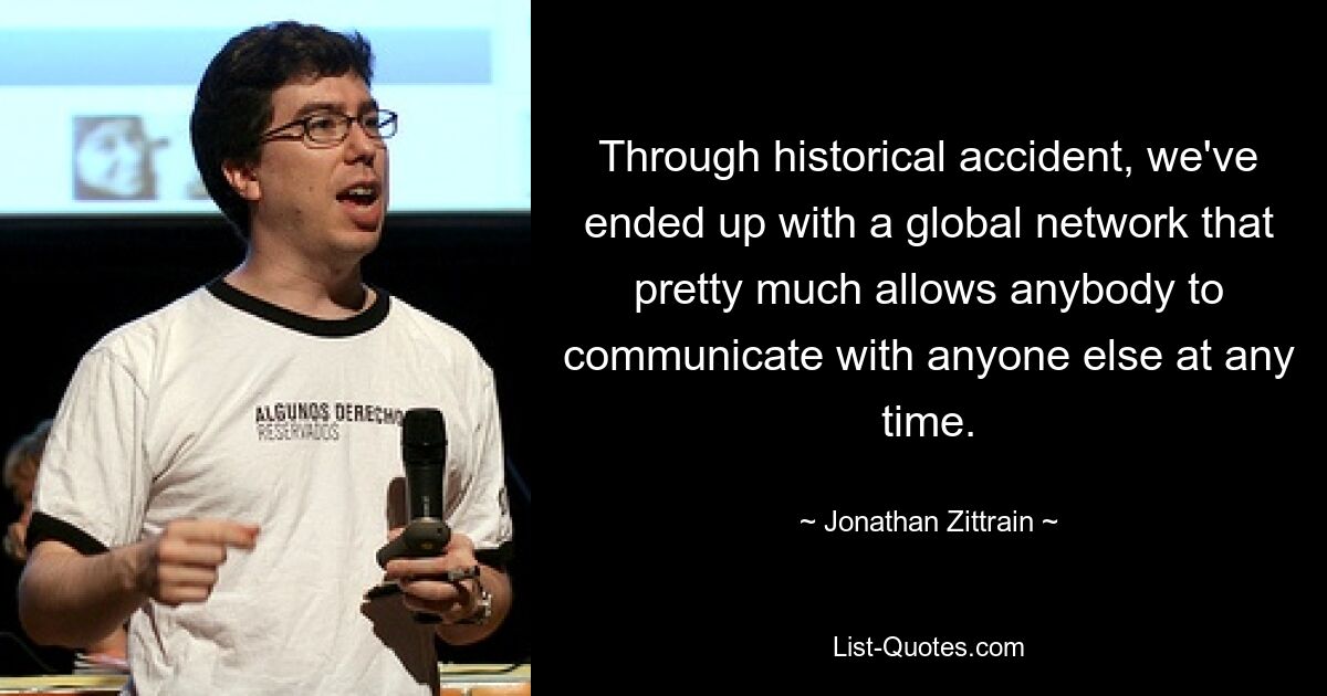 Through historical accident, we've ended up with a global network that pretty much allows anybody to communicate with anyone else at any time. — © Jonathan Zittrain