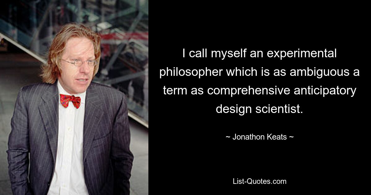 I call myself an experimental philosopher which is as ambiguous a term as comprehensive anticipatory design scientist. — © Jonathon Keats