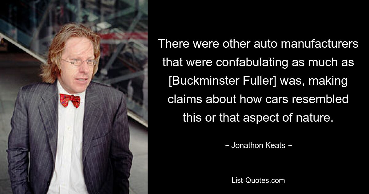 There were other auto manufacturers that were confabulating as much as [Buckminster Fuller] was, making claims about how cars resembled this or that aspect of nature. — © Jonathon Keats