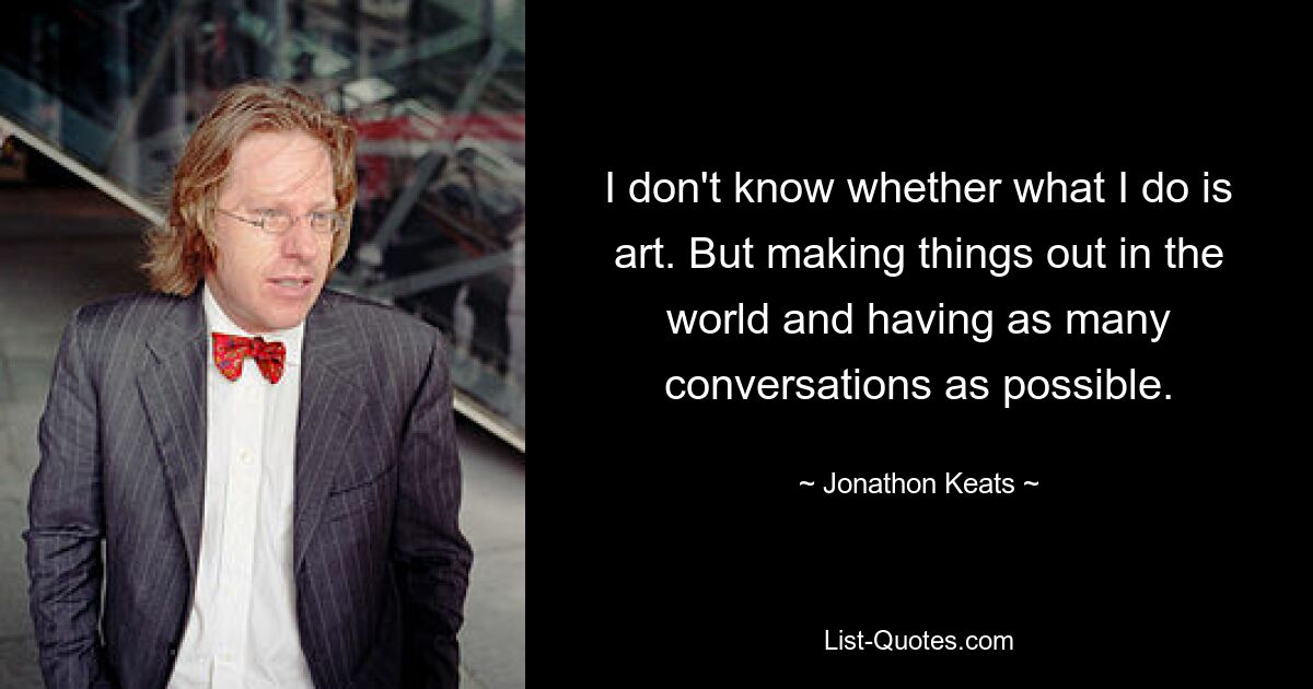 I don't know whether what I do is art. But making things out in the world and having as many conversations as possible. — © Jonathon Keats