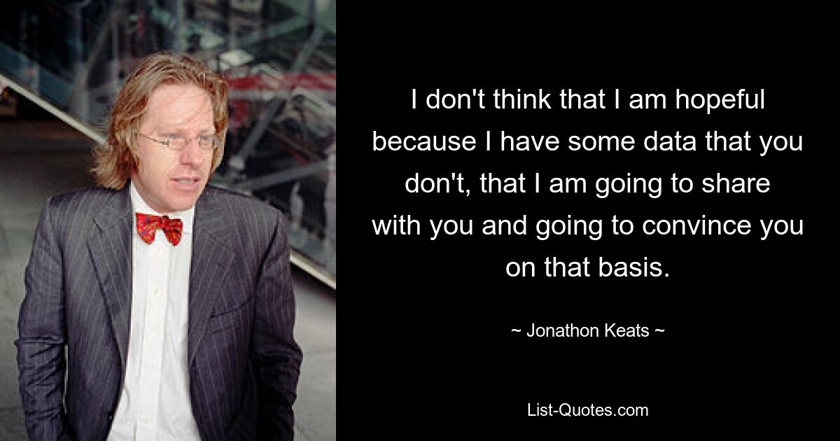 I don't think that I am hopeful because I have some data that you don't, that I am going to share with you and going to convince you on that basis. — © Jonathon Keats