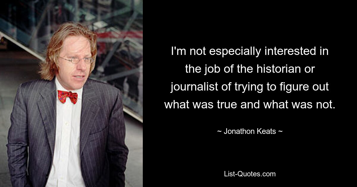 I'm not especially interested in the job of the historian or journalist of trying to figure out what was true and what was not. — © Jonathon Keats