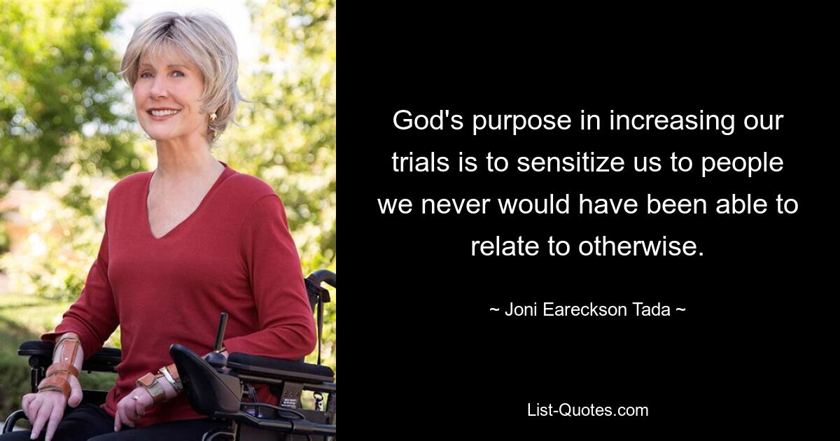 God's purpose in increasing our trials is to sensitize us to people we never would have been able to relate to otherwise. — © Joni Eareckson Tada