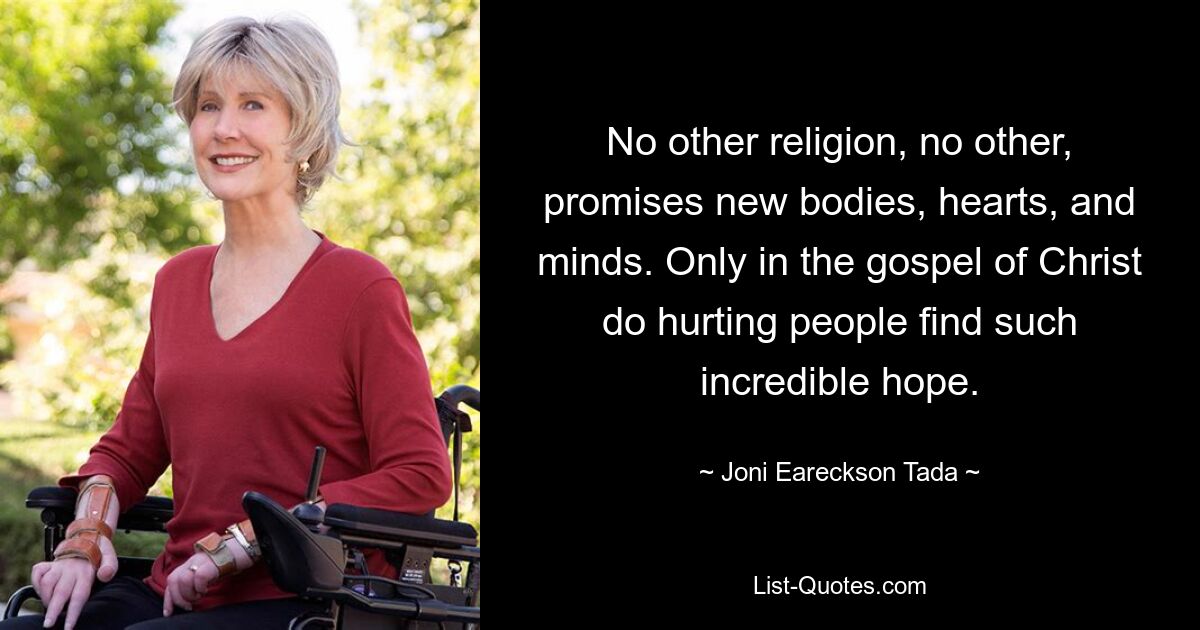 No other religion, no other, promises new bodies, hearts, and minds. Only in the gospel of Christ do hurting people find such incredible hope. — © Joni Eareckson Tada