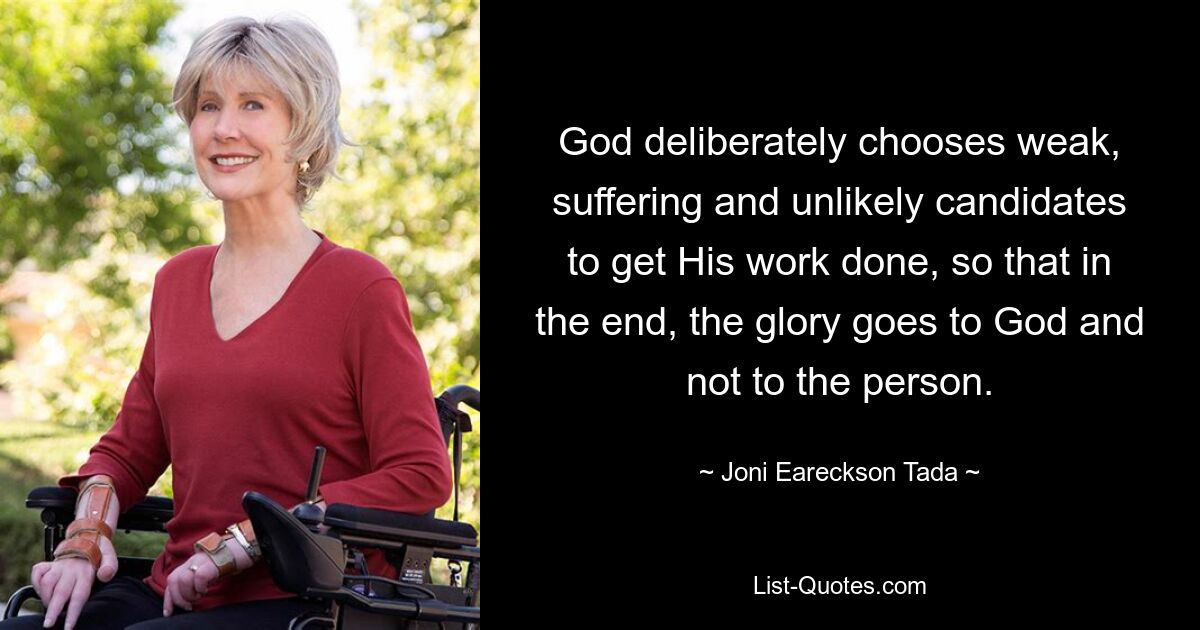 God deliberately chooses weak, suffering and unlikely candidates to get His work done, so that in the end, the glory goes to God and not to the person. — © Joni Eareckson Tada