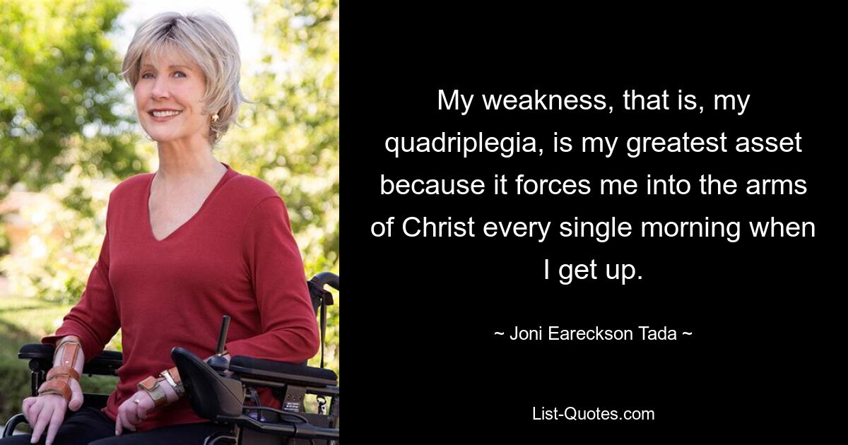 My weakness, that is, my quadriplegia, is my greatest asset because it forces me into the arms of Christ every single morning when I get up. — © Joni Eareckson Tada