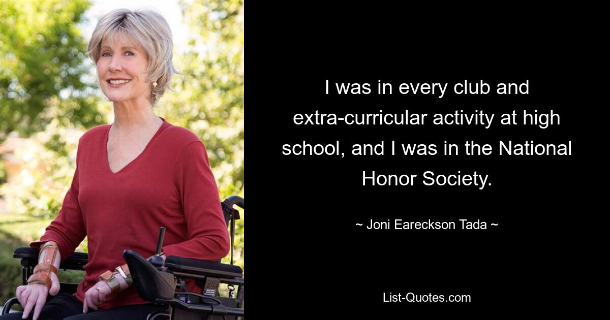 I was in every club and extra-curricular activity at high school, and I was in the National Honor Society. — © Joni Eareckson Tada